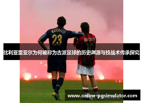 比利亚雷亚尔为何被称为古派足球的历史渊源与技战术传承探究 比利亚雷亚尔为何被称为古派足球的历史渊源与技战术传承探究