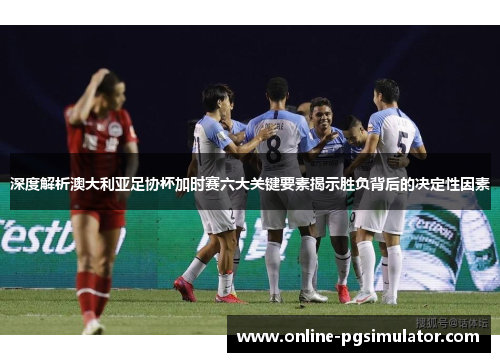 深度解析澳大利亚足协杯加时赛六大关键要素揭示胜负背后的决定性因素 深度解析澳大利亚足协杯加时赛六大关键要素揭示胜负背后的决定性因素