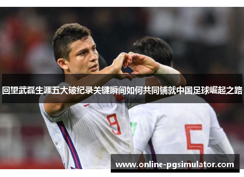 回望武磊生涯五大破纪录关键瞬间如何共同铺就中国足球崛起之路 回望武磊生涯五大破纪录关键瞬间如何共同铺就中国足球崛起之路