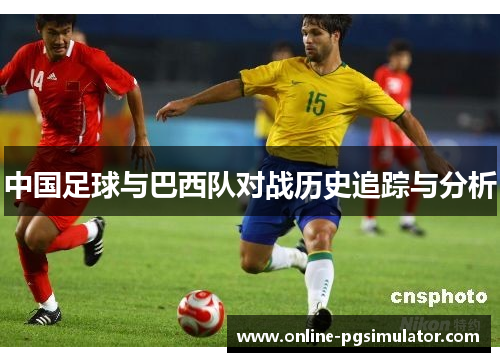中国足球与巴西队对战历史追踪与分析 中国足球与巴西队对战历史追踪与分析